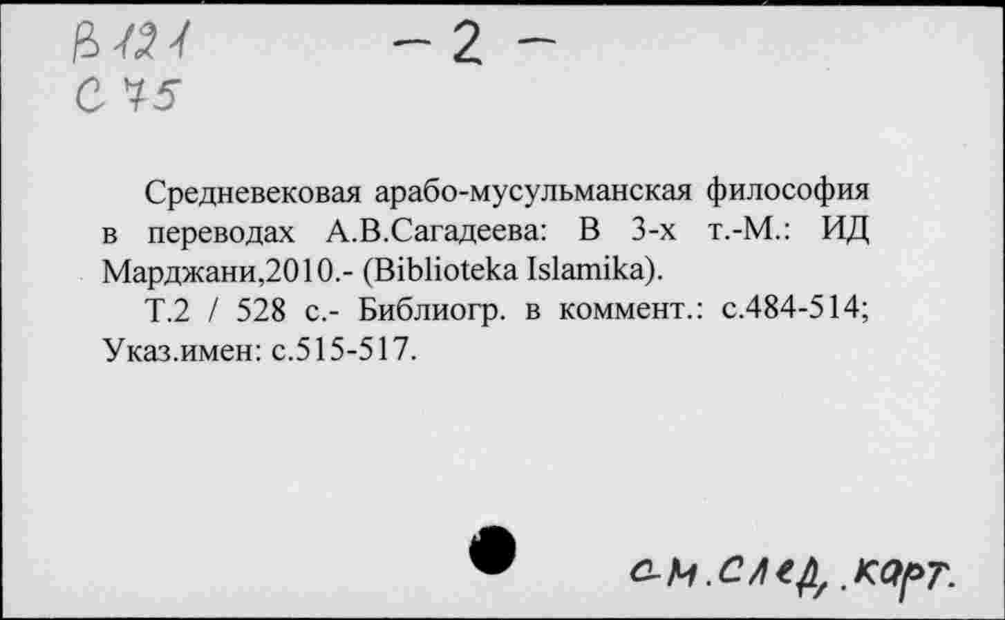 ﻿цш — 2 —
С 75
Средневековая арабо-мусульманская философия в переводах А.В.Сагадеева: В 3-х т.-М.: ИД Марджани,2010.- (В1ЬНо1ека Ыапнка).
Т.2 / 528 с.- Библио гр. в коммент.: с.484-514; Указ.имен: с.515-517.
.КОрТ.